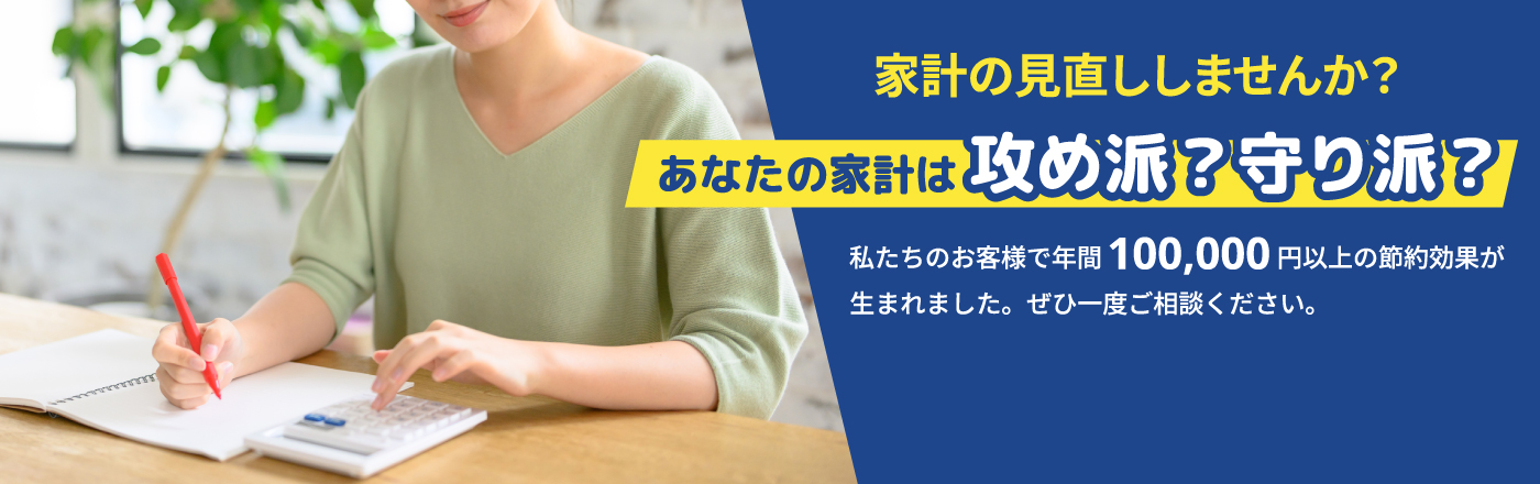 家計の見直ししませんか？｜あなたの家計は責め派？守り派？｜私たちのお客様で年間100,000円以上の節約効果が生まれました。ぜひ一度ご相談ください。